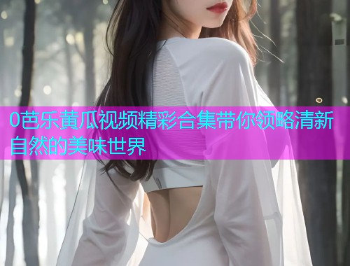 0芭乐黄瓜视频精彩合集带你领略清新自然的美味世界  第1张