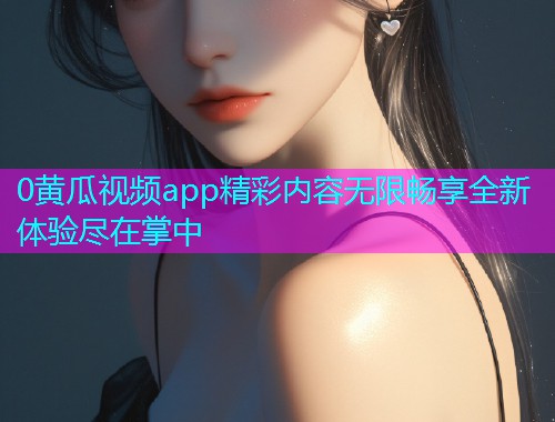 0黄瓜视频app精彩内容无限畅享全新体验尽在掌中  第1张