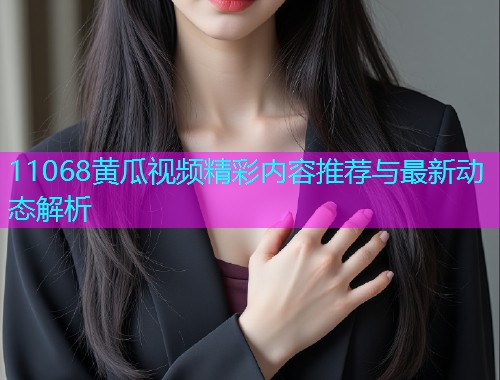 11068黄瓜视频精彩内容推荐与最新动态解析  第1张