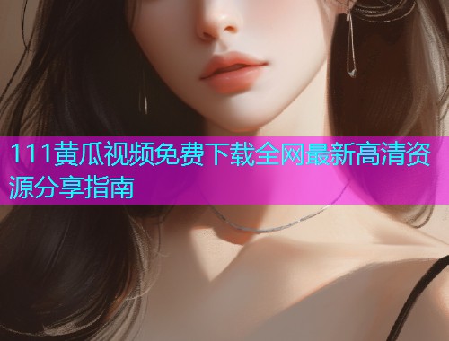 111黄瓜视频免费下载全网最新高清资源分享指南  第1张