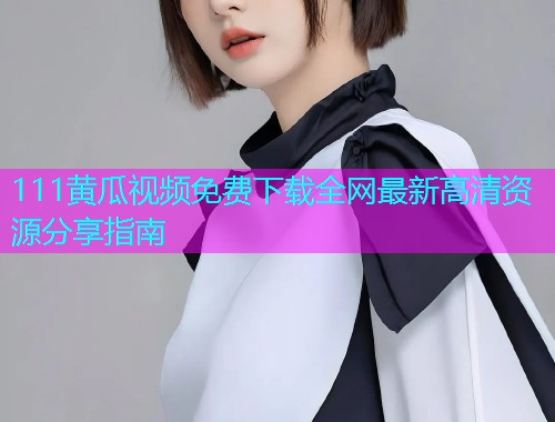 111黄瓜视频免费下载全网最新高清资源分享指南  第2张