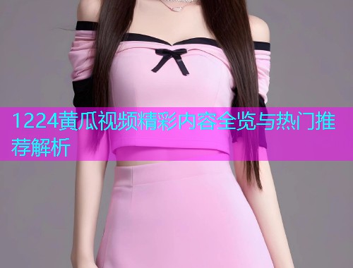 1224黄瓜视频精彩内容全览与热门推荐解析  第1张