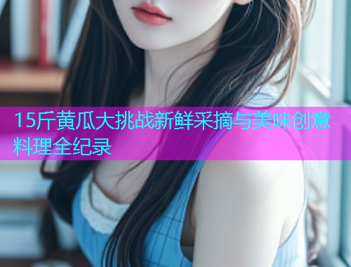 15斤黄瓜大挑战新鲜采摘与美味创意料理全纪录  第1张