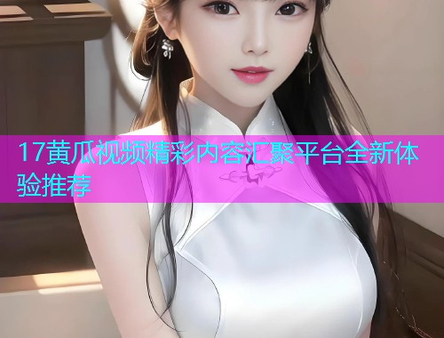 17黄瓜视频精彩内容汇聚平台全新体验推荐  第1张