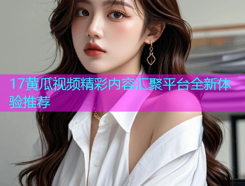 17黄瓜视频精彩内容汇聚平台全新体验推荐  第2张