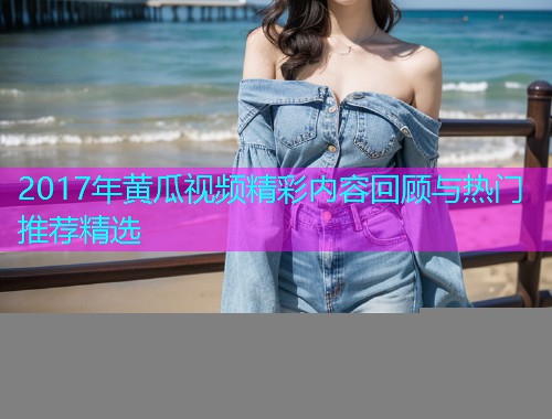 2017年黄瓜视频精彩内容回顾与热门推荐精选  第2张