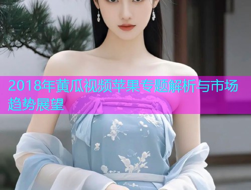 2018年黄瓜视频苹果专题解析与市场趋势展望  第1张