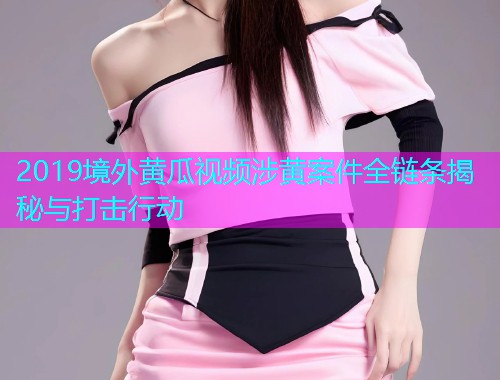 2019境外黄瓜视频涉黄案件全链条揭秘与打击行动  第1张