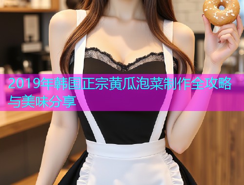 2019年韩国正宗黄瓜泡菜制作全攻略与美味分享  第1张