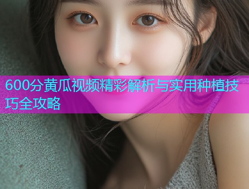 600分黄瓜视频精彩解析与实用种植技巧全攻略  第1张