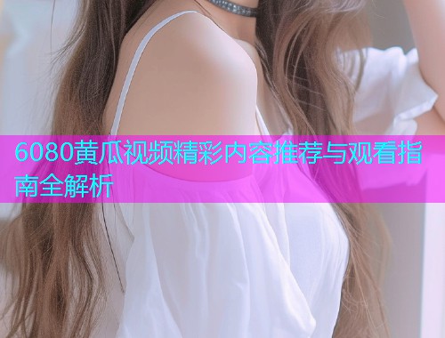 6080黄瓜视频精彩内容推荐与观看指南全解析  第1张