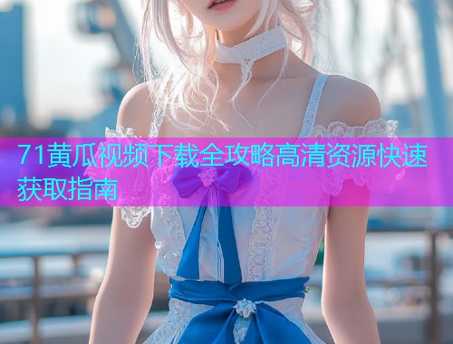 71黄瓜视频下载全攻略高清资源快速获取指南  第1张