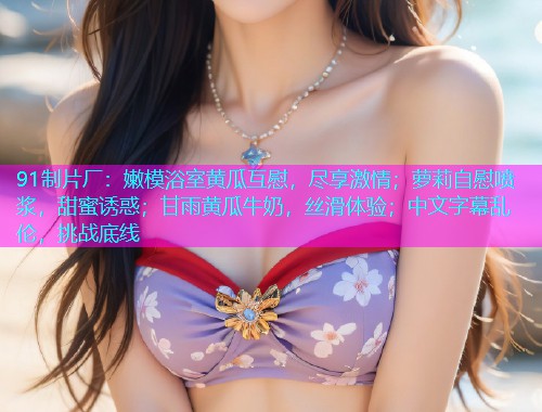 91制片厂：嫩模浴室黄瓜互慰，尽享激情；萝莉自慰喷浆，甜蜜诱惑；甘雨黄瓜牛奶，丝滑体验；中文字幕乱伦，挑战底线  第1张