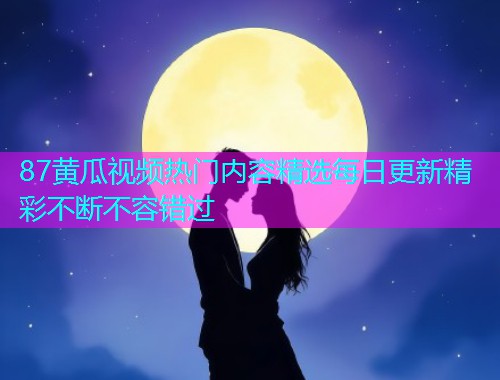 87黄瓜视频热门内容精选每日更新精彩不断不容错过  第2张