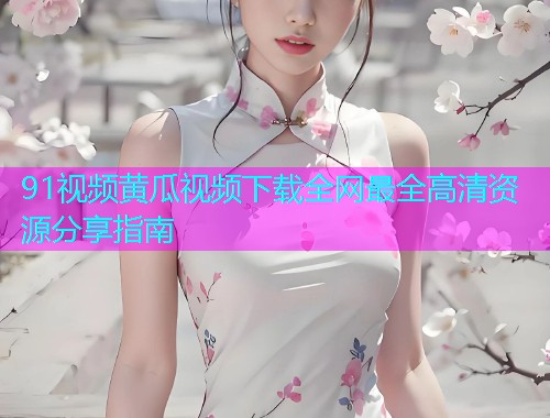 91视频黄瓜视频下载全网最全高清资源分享指南  第2张