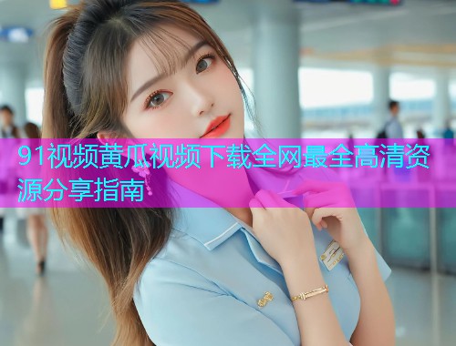 91视频黄瓜视频下载全网最全高清资源分享指南  第1张