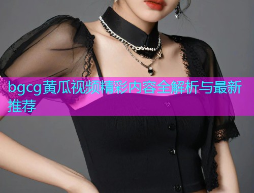 bgcg黄瓜视频精彩内容全解析与最新推荐  第1张