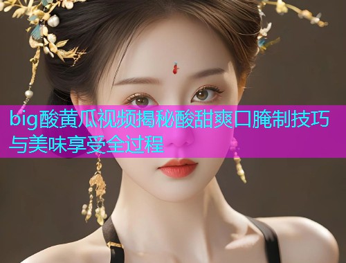 big酸黄瓜视频揭秘酸甜爽口腌制技巧与美味享受全过程  第1张