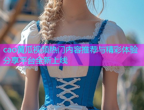 cao黄瓜视频热门内容推荐与精彩体验分享平台全新上线  第2张