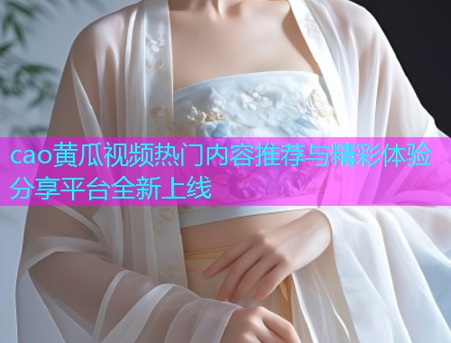 cao黄瓜视频热门内容推荐与精彩体验分享平台全新上线  第1张