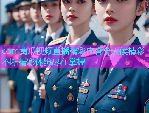 com黄瓜视频直播精彩内容全天候精彩不断精彩体验尽在掌握  第1张