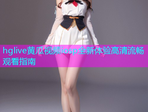 hglive黄瓜视频iosp全新体验高清流畅观看指南  第2张