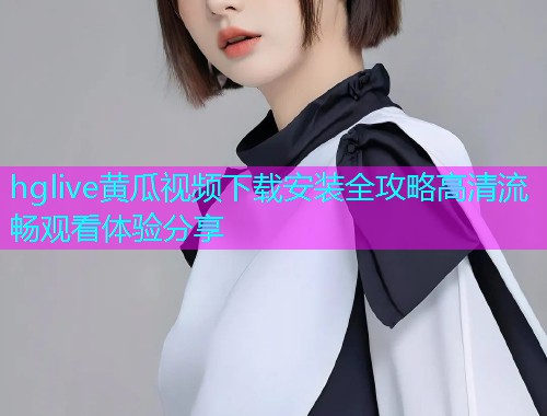 hglive黄瓜视频下载安装全攻略高清流畅观看体验分享  第1张