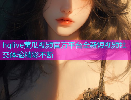 hglive黄瓜视频官方平台全新短视频社交体验精彩不断  第2张