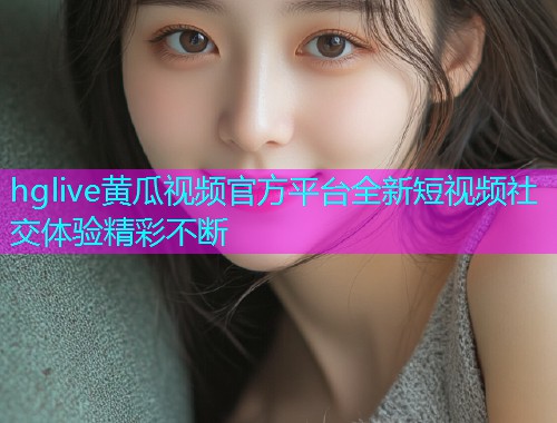 hglive黄瓜视频官方平台全新短视频社交体验精彩不断  第1张