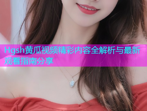 Hgsh黄瓜视频精彩内容全解析与最新观看指南分享  第1张