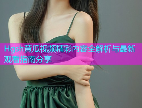 Hgsh黄瓜视频精彩内容全解析与最新观看指南分享  第2张