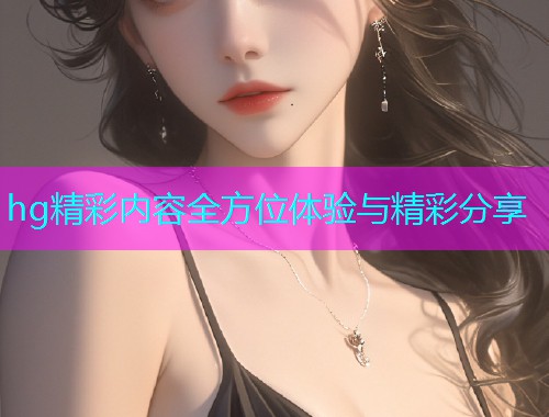 hg精彩内容全方位体验与精彩分享  第1张
