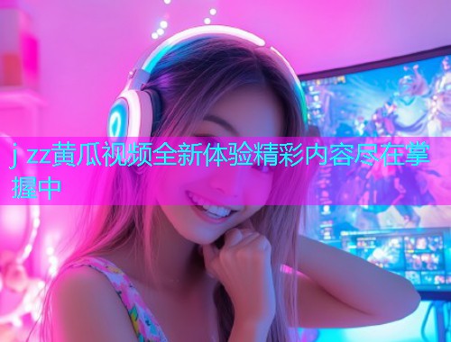 j zz黄瓜视频全新体验精彩内容尽在掌握中  第1张