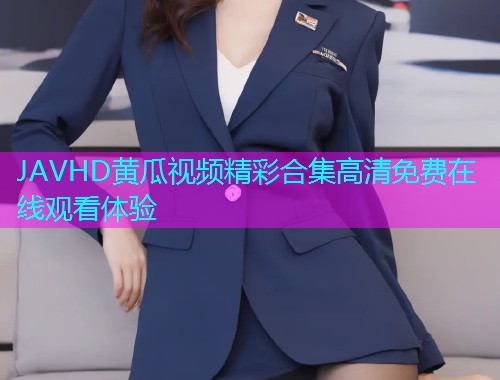 JAVHD黄瓜视频精彩合集高清免费在线观看体验  第2张