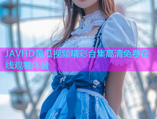JAVHD黄瓜视频精彩合集高清免费在线观看体验  第1张