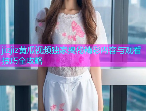 jizjiz黄瓜视频独家揭秘精彩内容与观看技巧全攻略  第2张