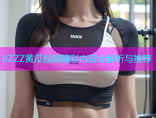 JIZZZ黄瓜视频精彩内容全解析与推荐  第2张