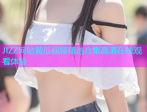 JIZZ网站黄瓜视频精选合集高清在线观看体验  第1张