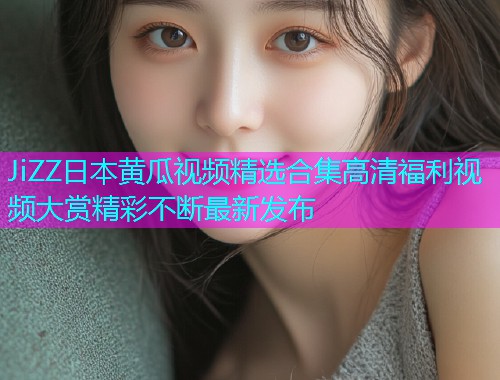 JiZZ日本黄瓜视频精选合集高清福利视频大赏精彩不断最新发布  第2张