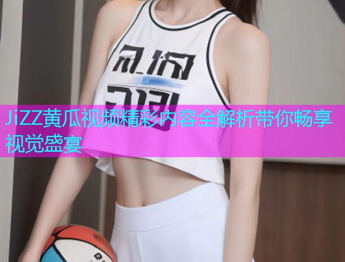 JiZZ黄瓜视频精彩内容全解析带你畅享视觉盛宴  第1张
