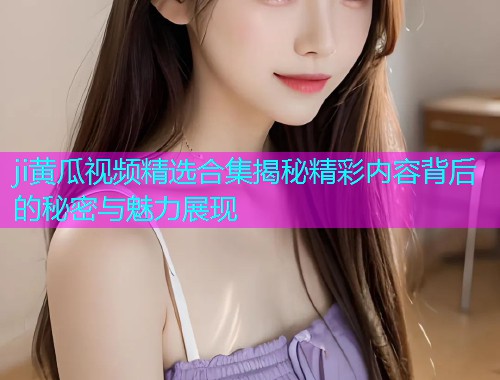 ji黄瓜视频精选合集揭秘精彩内容背后的秘密与魅力展现  第1张