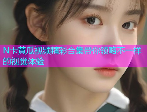 N卡黄瓜视频精彩合集带你领略不一样的视觉体验  第1张