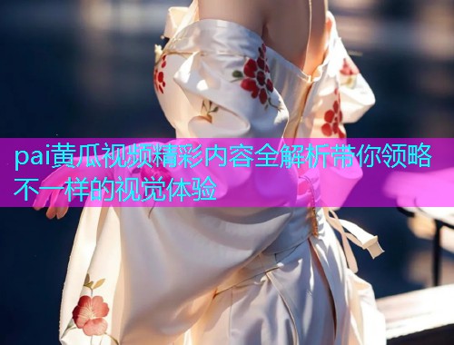 pai黄瓜视频精彩内容全解析带你领略不一样的视觉体验  第1张