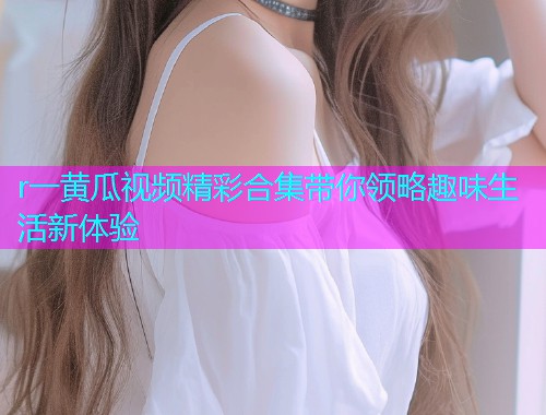 r一黄瓜视频精彩合集带你领略趣味生活新体验  第1张