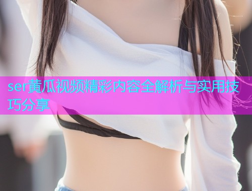 ser黄瓜视频精彩内容全解析与实用技巧分享  第1张