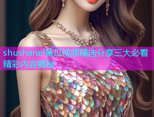 shushanel黄瓜视频精选分享三大必看精彩内容揭秘  第2张