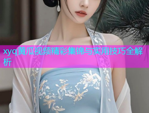 xyq黄瓜视频精彩集锦与实用技巧全解析  第1张