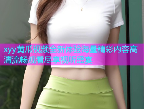 xyy黄瓜视频全新体验海量精彩内容高清流畅观看尽享视听盛宴  第1张