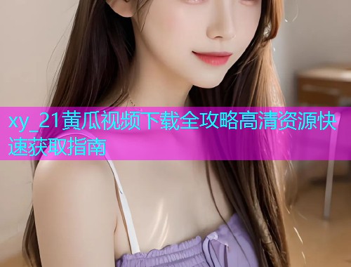 xy_21黄瓜视频下载全攻略高清资源快速获取指南  第1张