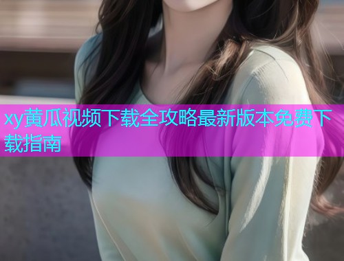 xy黄瓜视频下载全攻略最新版本免费下载指南  第1张